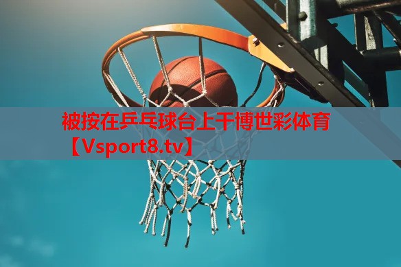 被按在乒乓球台上干博世彩体育