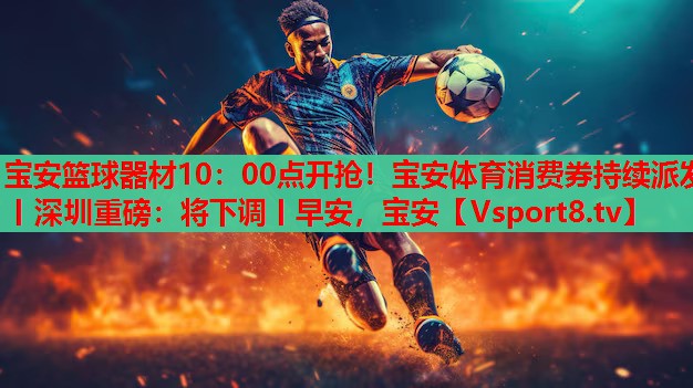 宝安篮球器材10：00点开抢！宝安体育消费券持续派发丨深圳重磅：将下调丨早安，宝安