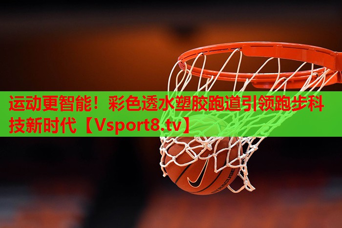 运动更智能！彩色透水塑胶跑道引领跑步科技新时代