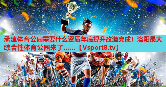 承建体育公园需要什么资质年底提升改造完成！洛阳最大综合性体育公园来了……