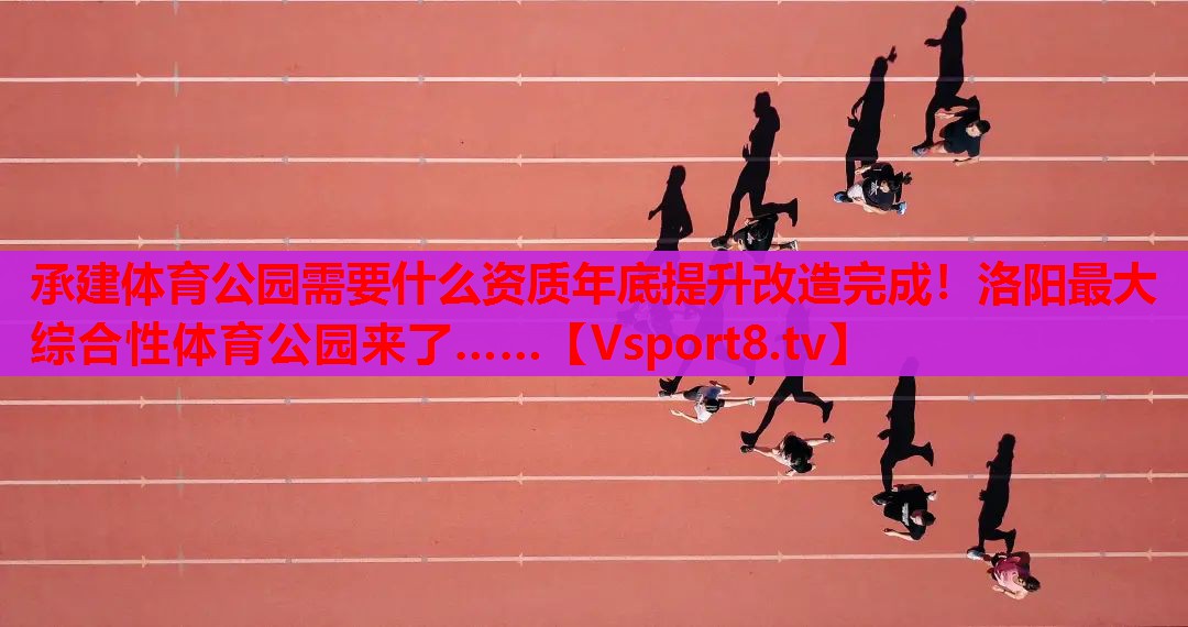 承建体育公园需要什么资质年底提升改造完成！洛阳最大综合性体育公园来了……