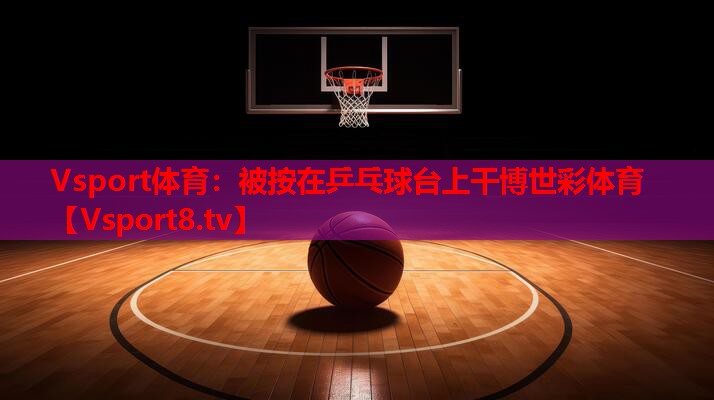 Vsport体育：被按在乒乓球台上干博世彩体育