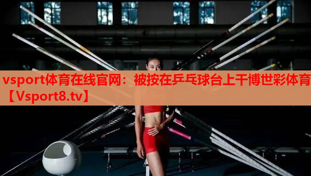 vsport体育在线官网：被按在乒乓球台上干博世彩体育
