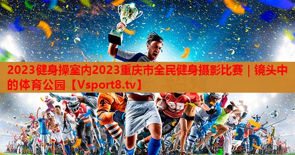 2023健身操室内2023重庆市全民健身摄影比赛｜镜头中的体育公园