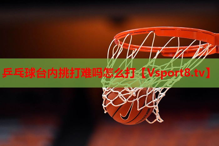 乒乓球台内挑打难吗怎么打